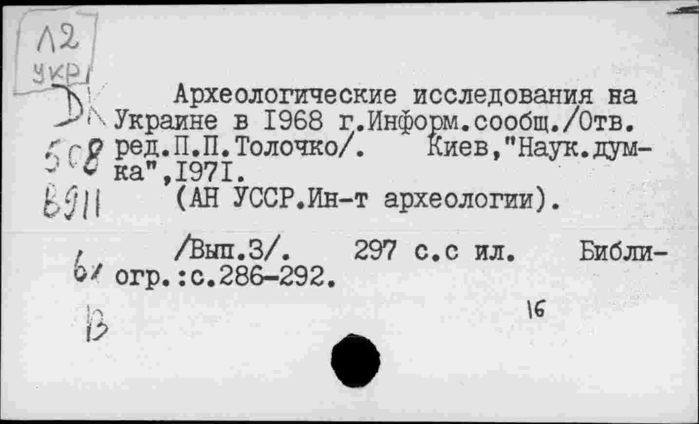 ﻿Археологические исследования на Украине в 1968 г.Информ.сообщ./Отв. ред.П.П.Толочко/.	киев,”Наук.дум-
ка", 1971.
(АН УССР.Ин-т археологии).
f /Вып.З/. 297 с.с ил. Библи у/ огр.: с.286-292.